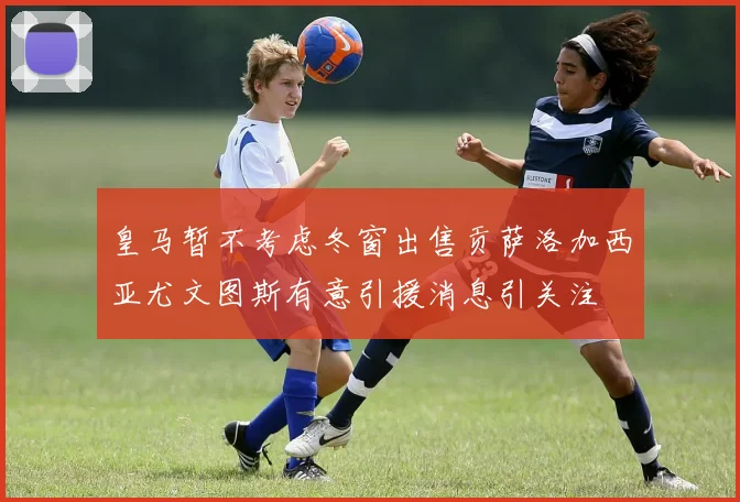 皇马暂不考虑冬窗出售贡萨洛加西亚尤文图斯有意引援消息引关注