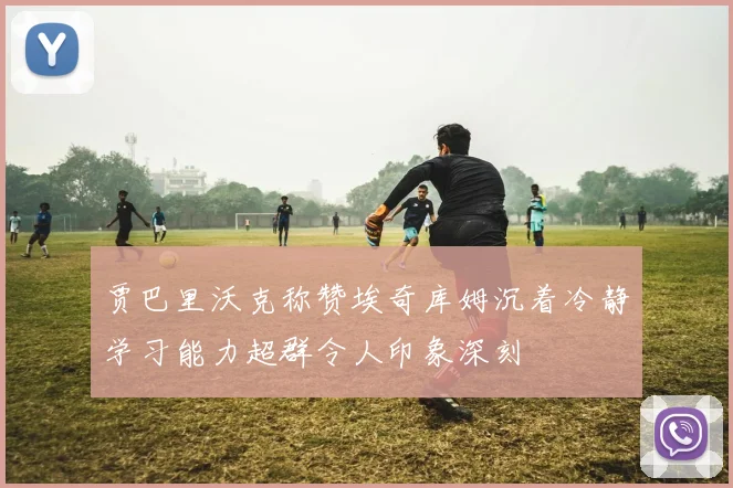 贾巴里沃克称赞埃奇库姆沉着冷静学习能力超群令人印象深刻