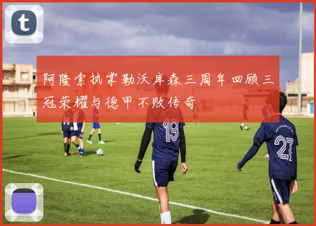 阿隆索执掌勒沃库森三周年回顾三冠荣耀与德甲不败传奇