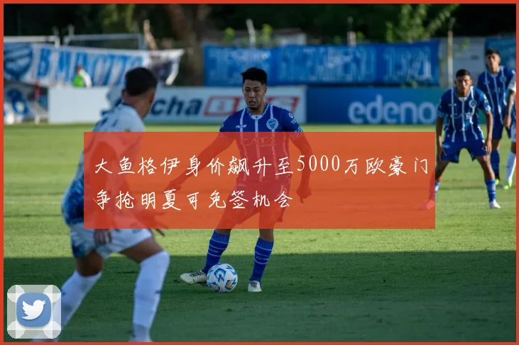 大鱼格伊身价飙升至5000万欧豪门争抢明夏可免签机会