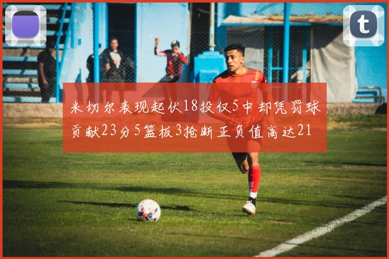 米切尔表现起伏18投仅5中却凭罚球贡献23分5篮板3抢断正负值高达21