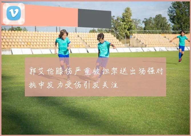 郭艾伦膝伤严重被担架送出场强对抗中发力受伤引发关注