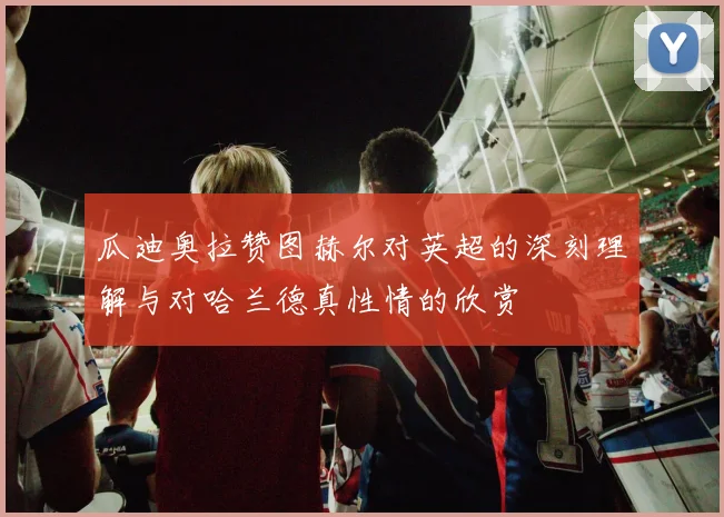 瓜迪奥拉赞图赫尔对英超的深刻理解与对哈兰德真性情的欣赏