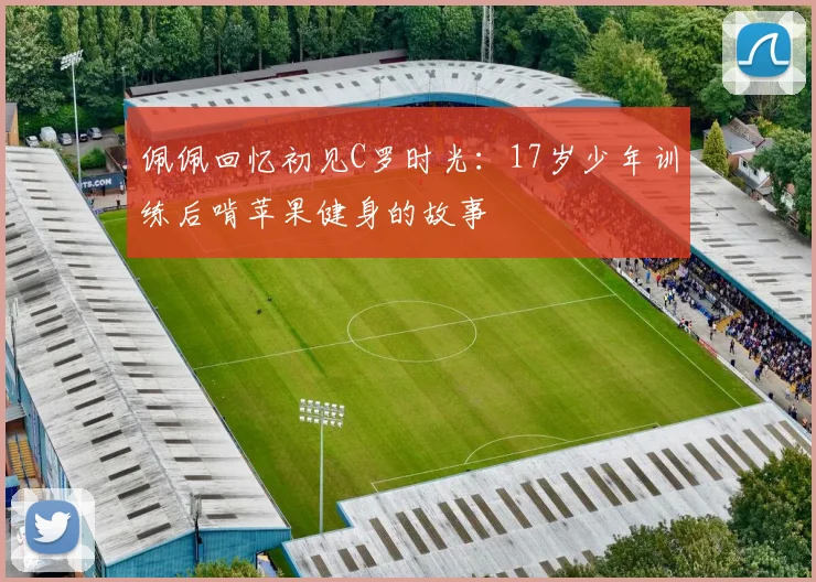 佩佩回忆初见C罗时光：17岁少年训练后啃苹果健身的故事