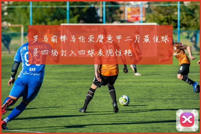 罗马前锋马伦荣膺意甲二月最佳球员四场打入四球表现惊艳