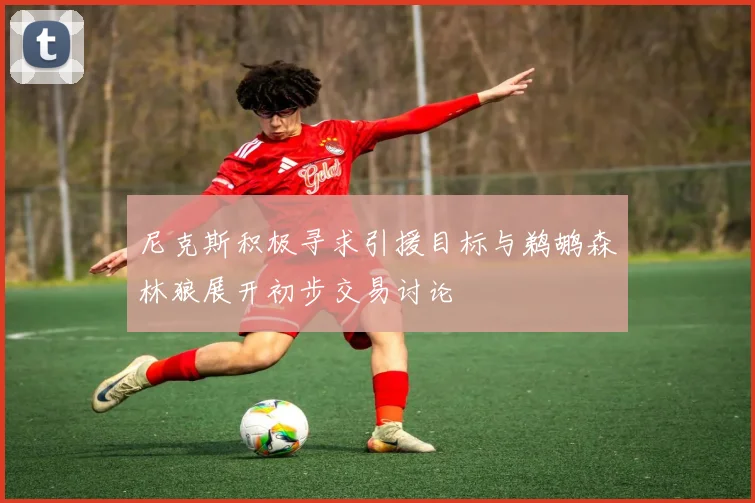尼克斯积极寻求引援目标与鹈鹕森林狼展开初步交易讨论