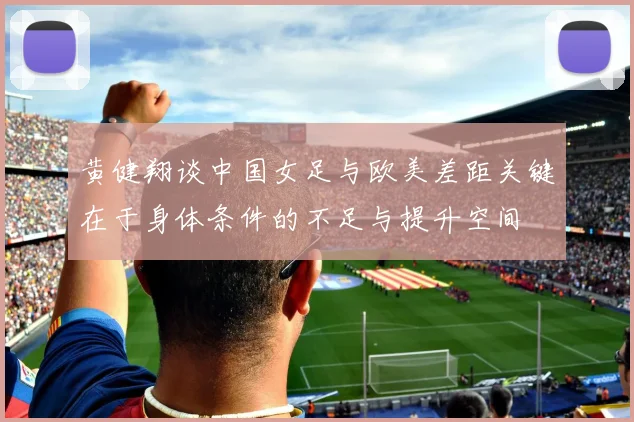 黄健翔谈中国女足与欧美差距关键在于身体条件的不足与提升空间