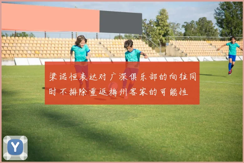 梁诺恒表达对广深俱乐部的向往同时不排除重返梅州客家的可能性
