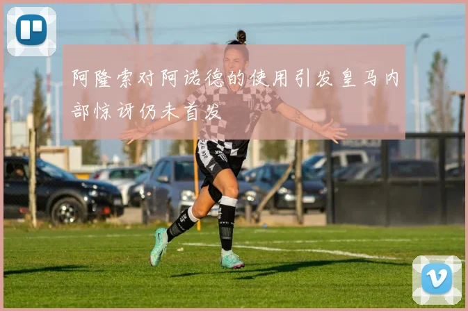 阿隆索对阿诺德的使用引发皇马内部惊讶仍未首发