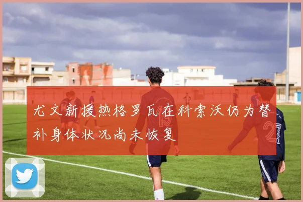 尤文新援热格罗瓦在科索沃仍为替补身体状况尚未恢复