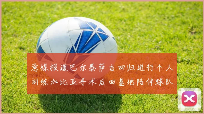 意媒报道巴尔泰萨吉回归进行个人训练加比亚手术后回基地陪伴球队恢复状态