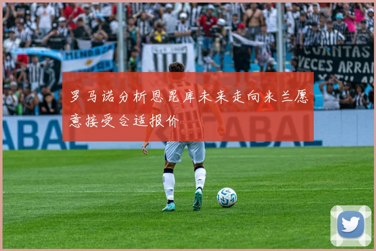 罗马诺分析恩昆库未来走向米兰愿意接受合适报价