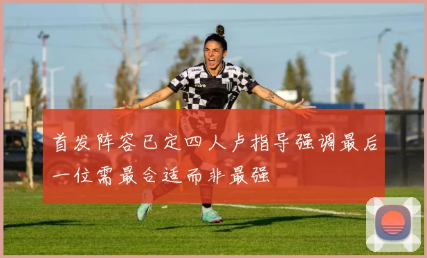 首发阵容已定四人卢指导强调最后一位需最合适而非最强