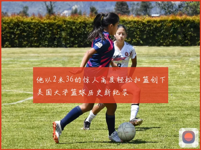 他以2米36的惊人高度轻松扣篮创下美国大学篮球历史新纪录