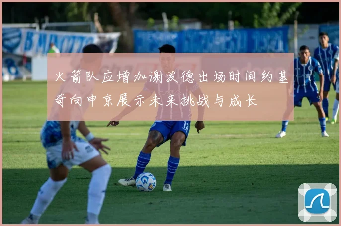 火箭队应增加谢泼德出场时间约基奇向申京展示未来挑战与成长