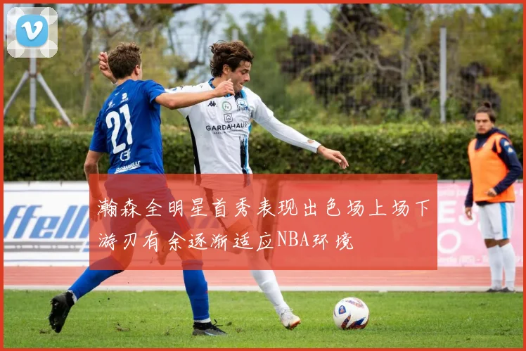 瀚森全明星首秀表现出色场上场下游刃有余逐渐适应NBA环境