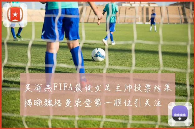 吴海燕FIFA最佳女足主帅投票结果揭晓魏格曼荣登第一顺位引关注