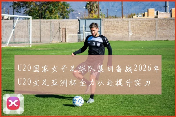 U20国家女子足球队集训备战2026年U20女足亚洲杯全力以赴提升实力