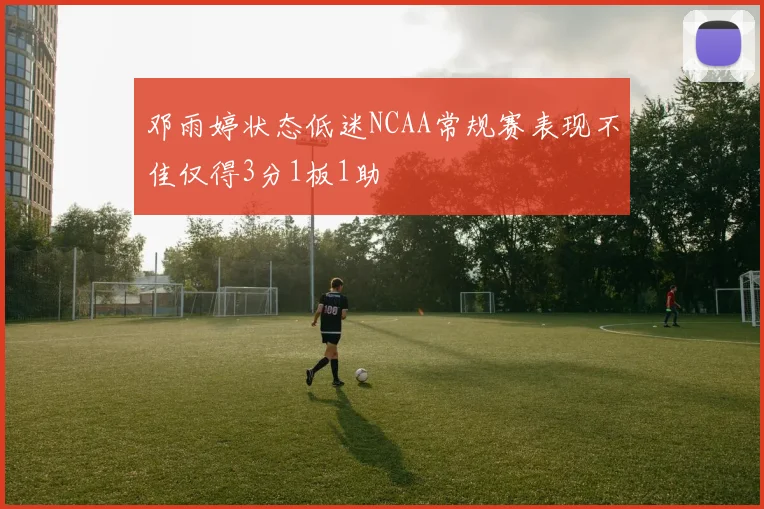 邓雨婷状态低迷NCAA常规赛表现不佳仅得3分1板1助