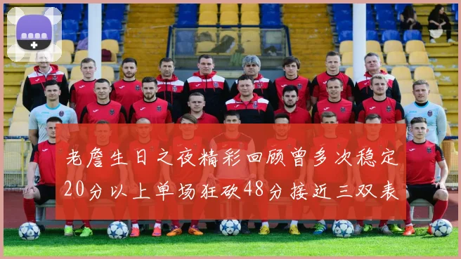 老詹生日之夜精彩回顾曾多次稳定20分以上单场狂砍48分接近三双表现