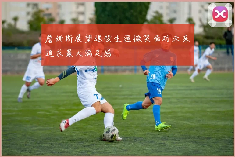 詹姆斯展望退役生涯微笑面对未来追求最大满足感