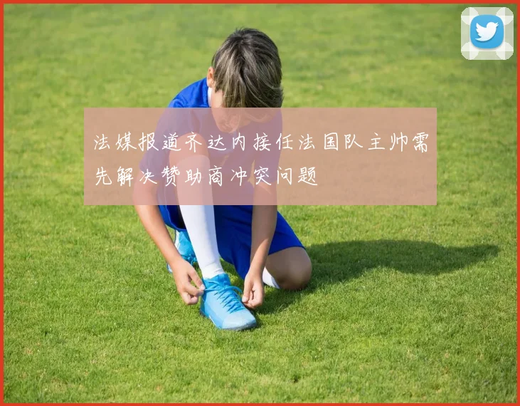 法媒报道齐达内接任法国队主帅需先解决赞助商冲突问题