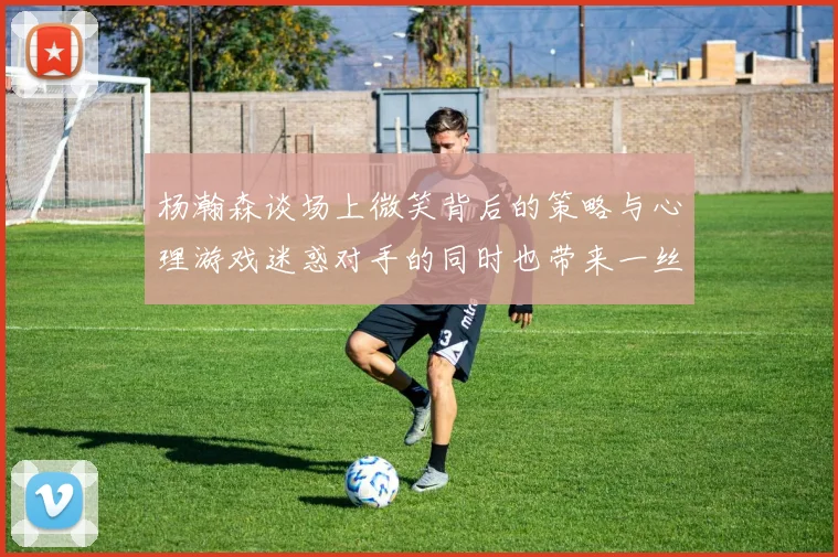 杨瀚森谈场上微笑背后的策略与心理游戏迷惑对手的同时也带来一丝嘲讽