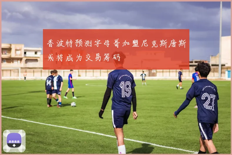 香波特预测字母哥加盟尼克斯唐斯或将成为交易筹码