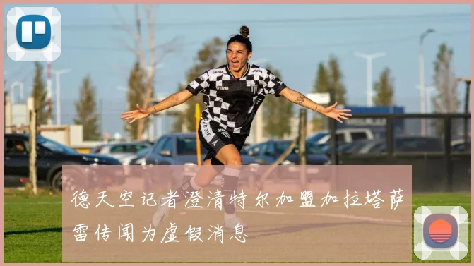 德天空记者澄清特尔加盟加拉塔萨雷传闻为虚假消息
