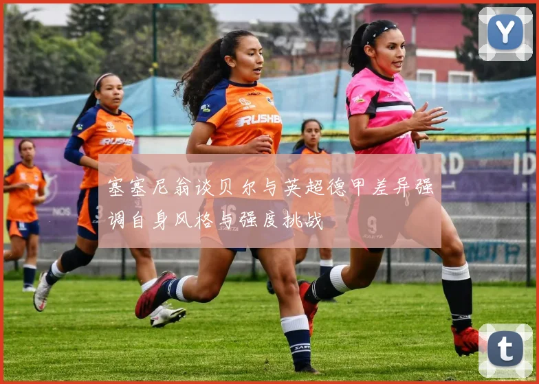 塞塞尼翁谈贝尔与英超德甲差异强调自身风格与强度挑战