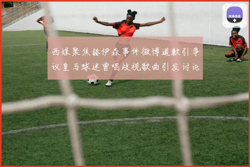 西媒聚焦赫伊森事件微博道歉引争议皇马球迷曾唱歧视歌曲引发讨论