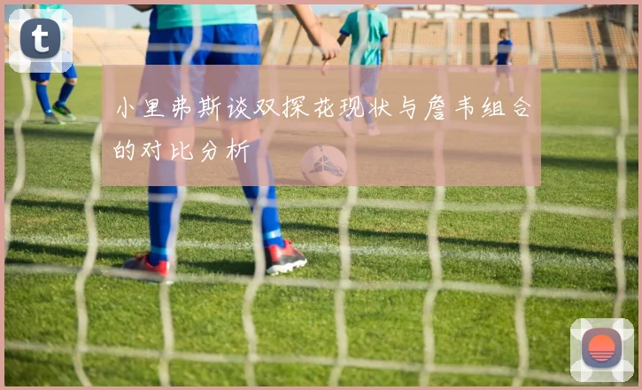小里弗斯谈双探花现状与詹韦组合的对比分析