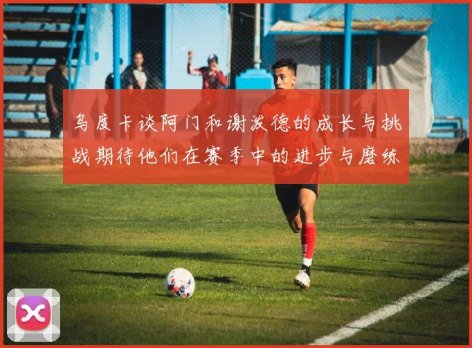 乌度卡谈阿门和谢泼德的成长与挑战期待他们在赛季中的进步与磨练